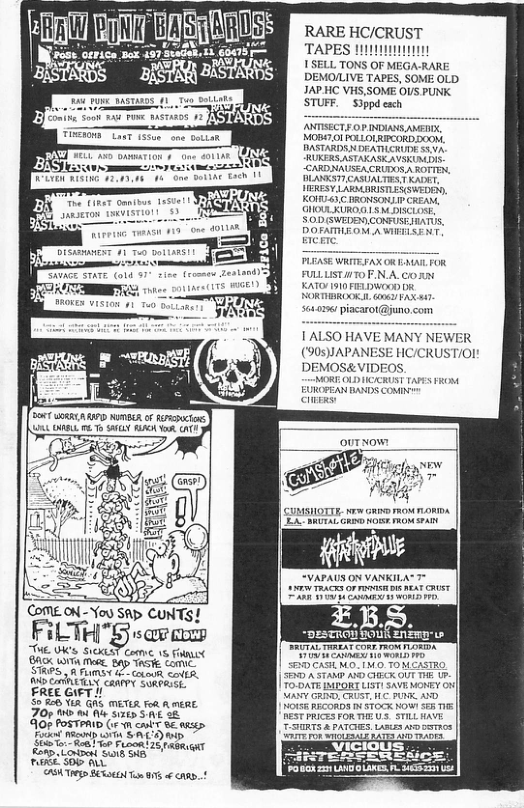 il BT i werion, vt LS ST bson s m—n i Dot UoRRCA AP MO o Fiucions 9 DL 06T LY A0 ok AT You SAp CUNTS! FiLTHn’guzmm THE 0K’s S10ST Comvc 15 Frat 8ASK LOTA e B TSt Comic. STRES ) R FUMSY - ot <A, 0 CANETLLY CaArTY SORPRSEL: EREE GIFT I/ S 86 Vit G METR for A menE. Zorme wi SR 07 FOSTPAID (e 1 o 0 . T ey S ACDM 0 "o o Fusom 20 rmgRu T o Lo S o ety TGS St o 0 o 8¢ RARE HC/CRUST TAPES 111 ISELL TONS O DEMO/LIVE TAPES, SOME OLD JAP HC VHS, SOME OUS PUNK STUFF. Sippd each DA AV, MOBS7 01 POLOLRICORD SO0 DASTARDSN DEATILCRUDE S5 RUKERS ASTAASKAVSKUMDIS CARDNAUSEA CRUDOS AROTTEN, BN AL T KADET FILLSTITOFN A CoXN RATO 910 FELWOOD DR 5 piacarot@juno com AANY NEWER (90S)JAPANESE HC/CRUST/Ol! DEMOS&VIDEOS. MORE OLDIICICRUST TAPS FROM EUROPEAN BANDS COMN ey